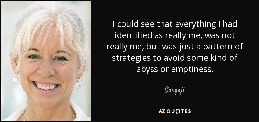 I could see that everything I had identified as really me, was not really me, but was just a pattern of strategies to avoid some kind of abyss or emptiness. - Gangaji