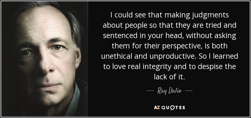 I could see that making judgments about people so that they are tried and sentenced in your head, without asking them for their perspective, is both unethical and unproductive. So I learned to love real integrity and to despise the lack of it. - Ray Dalio