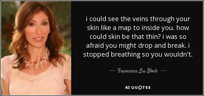i could see the veins through your skin like a map to inside you. how could skin be that thin? i was so afraid you might drop and break. i stopped breathing so you wouldn't. - Francesca Lia Block
