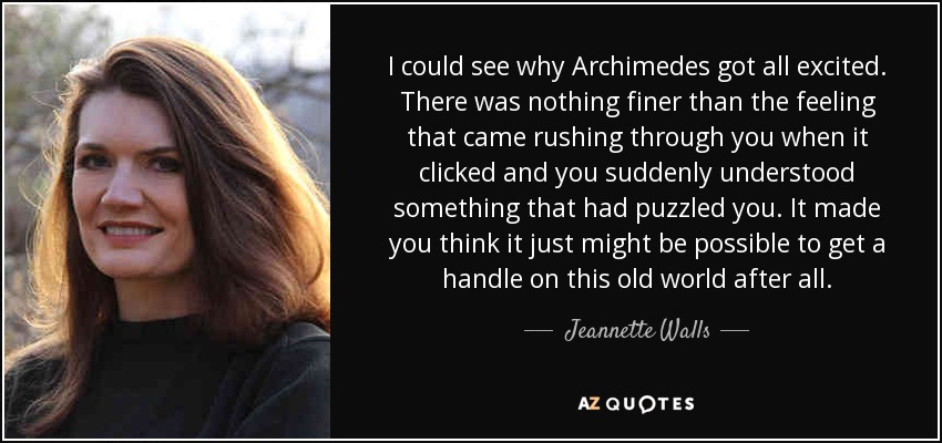 I could see why Archimedes got all excited. There was nothing finer than the feeling that came rushing through you when it clicked and you suddenly understood something that had puzzled you. It made you think it just might be possible to get a handle on this old world after all. - Jeannette Walls