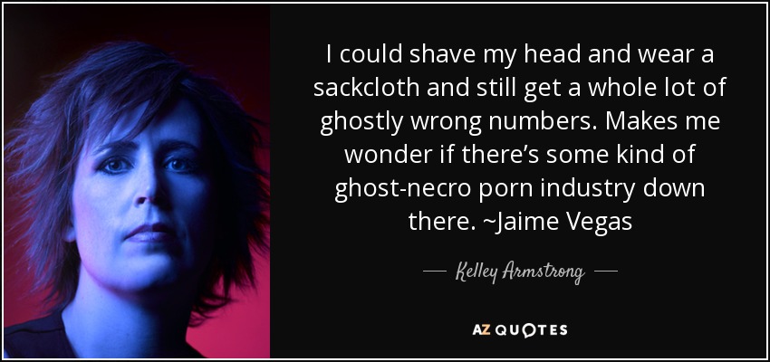 I could shave my head and wear a sackcloth and still get a whole lot of ghostly wrong numbers. Makes me wonder if there’s some kind of ghost-necro porn industry down there. ~Jaime Vegas - Kelley Armstrong