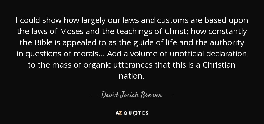 I could show how largely our laws and customs are based upon the laws of Moses and the teachings of Christ; how constantly the Bible is appealed to as the guide of life and the authority in questions of morals... Add a volume of unofficial declaration to the mass of organic utterances that this is a Christian nation. - David Josiah Brewer