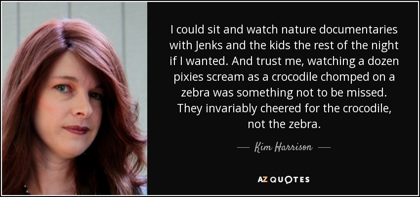 I could sit and watch nature documentaries with Jenks and the kids the rest of the night if I wanted. And trust me, watching a dozen pixies scream as a crocodile chomped on a zebra was something not to be missed. They invariably cheered for the crocodile, not the zebra. - Kim Harrison