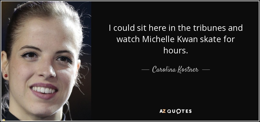 I could sit here in the tribunes and watch Michelle Kwan skate for hours. - Carolina Kostner