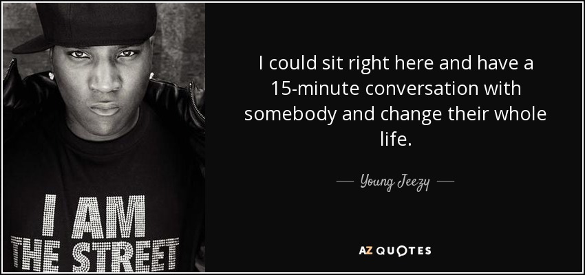 I could sit right here and have a 15-minute conversation with somebody and change their whole life. - Young Jeezy