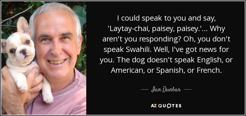I could speak to you and say, 'Laytay-chai, paisey, paisey.' ... Why aren't you responding? Oh, you don't speak Swahili. Well, I've got news for you. The dog doesn't speak English, or American, or Spanish, or French. - Ian Dunbar