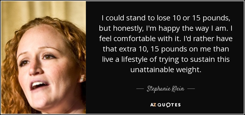 I could stand to lose 10 or 15 pounds, but honestly, I'm happy the way I am. I feel comfortable with it. I'd rather have that extra 10, 15 pounds on me than live a lifestyle of trying to sustain this unattainable weight. - Stephanie Klein