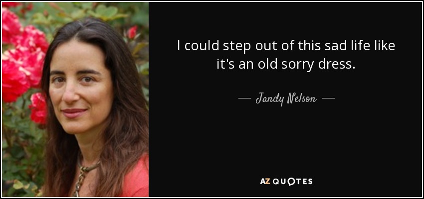 I could step out of this sad life like it's an old sorry dress. - Jandy Nelson