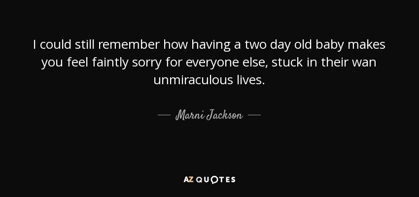 I could still remember how having a two day old baby makes you feel faintly sorry for everyone else, stuck in their wan unmiraculous lives. - Marni Jackson