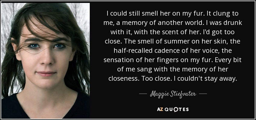 I could still smell her on my fur. It clung to me, a memory of another world. I was drunk with it, with the scent of her. I'd got too close. The smell of summer on her skin, the half-recalled cadence of her voice, the sensation of her fingers on my fur. Every bit of me sang with the memory of her closeness. Too close. I couldn't stay away. - Maggie Stiefvater