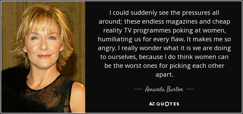 I could suddenly see the pressures all around; these endless magazines and cheap reality TV programmes poking at women, humiliating us for every flaw. It makes me so angry. I really wonder what it is we are doing to ourselves, because I do think women can be the worst ones for picking each other apart. - Amanda Burton