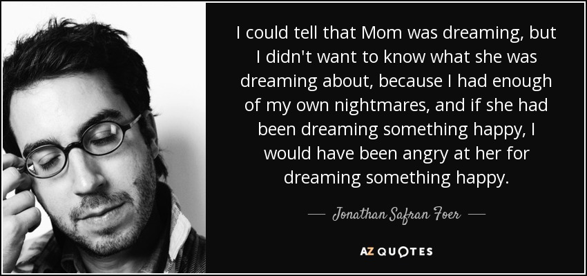 I could tell that Mom was dreaming, but I didn't want to know what she was dreaming about, because I had enough of my own nightmares, and if she had been dreaming something happy, I would have been angry at her for dreaming something happy. - Jonathan Safran Foer