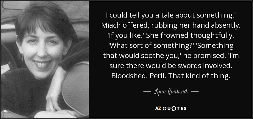 I could tell you a tale about something,' Miach offered, rubbing her hand absently. 'If you like.' She frowned thoughtfully. 'What sort of something?' 'Something that would soothe you,' he promised. 'I'm sure there would be swords involved. Bloodshed. Peril. That kind of thing. - Lynn Kurland