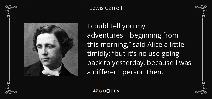 I could tell you my adventures—beginning from this morning,” said Alice a little timidly; “but it’s no use going back to yesterday, because I was a different person then. - Lewis Carroll