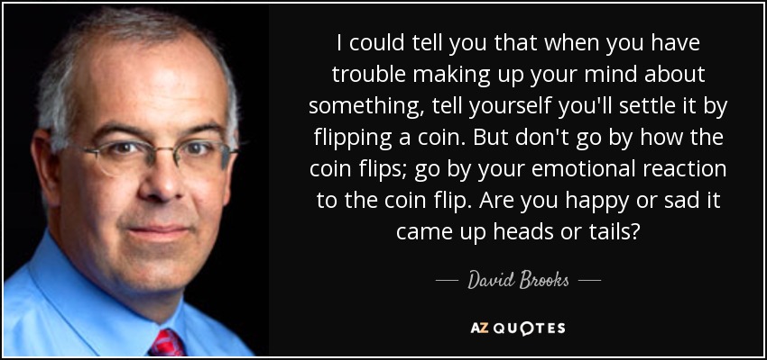 I could tell you that when you have trouble making up your mind about something, tell yourself you'll settle it by flipping a coin. But don't go by how the coin flips; go by your emotional reaction to the coin flip. Are you happy or sad it came up heads or tails? - David Brooks