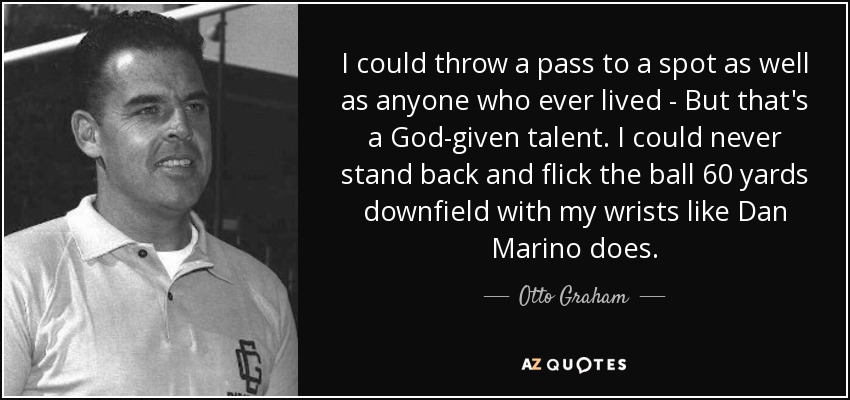 I could throw a pass to a spot as well as anyone who ever lived - But that's a God-given talent. I could never stand back and flick the ball 60 yards downfield with my wrists like Dan Marino does. - Otto Graham