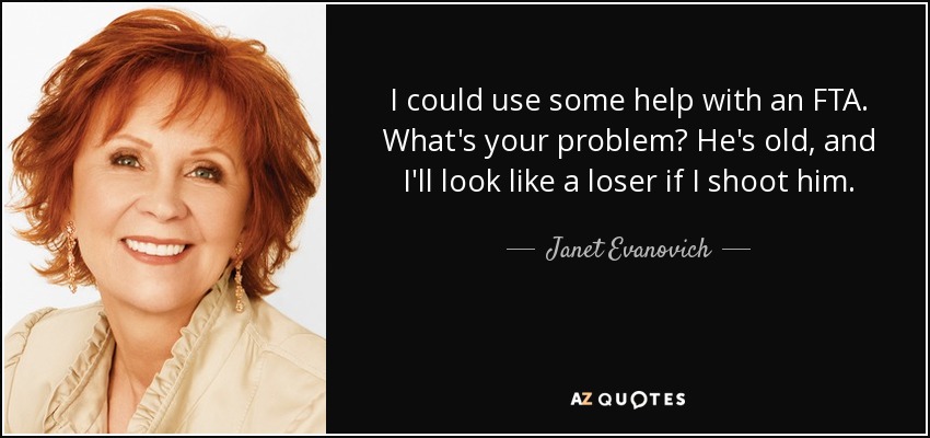 I could use some help with an FTA. What's your problem? He's old, and I'll look like a loser if I shoot him. - Janet Evanovich