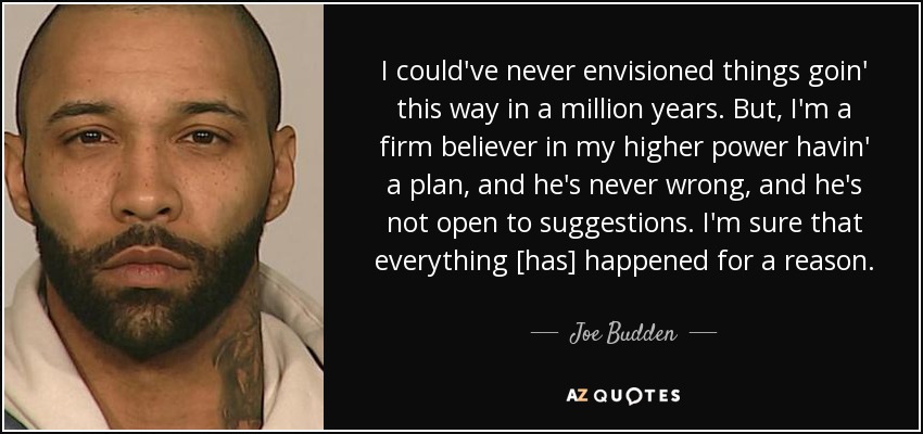 I could've never envisioned things goin' this way in a million years. But, I'm a firm believer in my higher power havin' a plan, and he's never wrong, and he's not open to suggestions. I'm sure that everything [has] happened for a reason. - Joe Budden