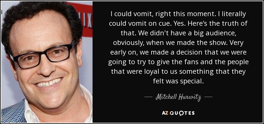 I could vomit, right this moment. I literally could vomit on cue. Yes. Here's the truth of that. We didn't have a big audience, obviously, when we made the show. Very early on, we made a decision that we were going to try to give the fans and the people that were loyal to us something that they felt was special. - Mitchell Hurwitz