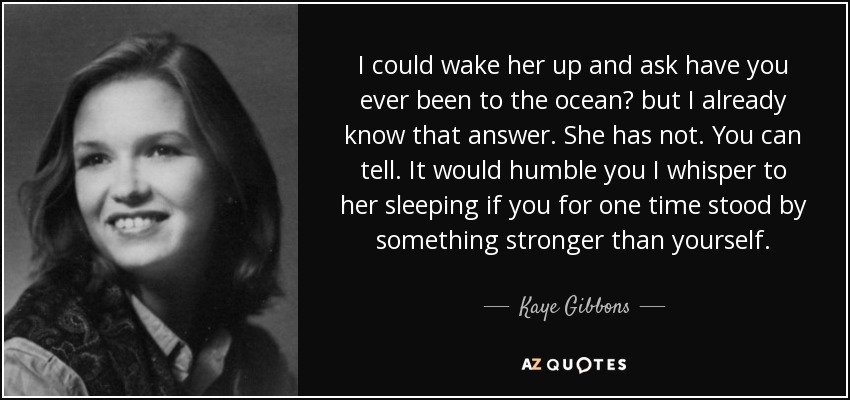 I could wake her up and ask have you ever been to the ocean? but I already know that answer. She has not. You can tell. It would humble you I whisper to her sleeping if you for one time stood by something stronger than yourself. - Kaye Gibbons