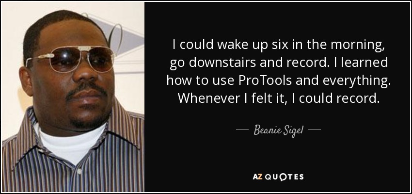 I could wake up six in the morning, go downstairs and record. I learned how to use ProTools and everything. Whenever I felt it, I could record. - Beanie Sigel