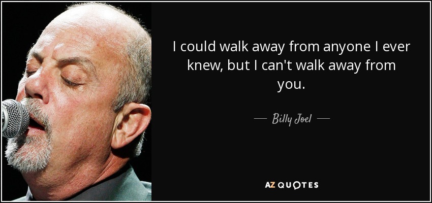 I could walk away from anyone I ever knew, but I can't walk away from you. - Billy Joel