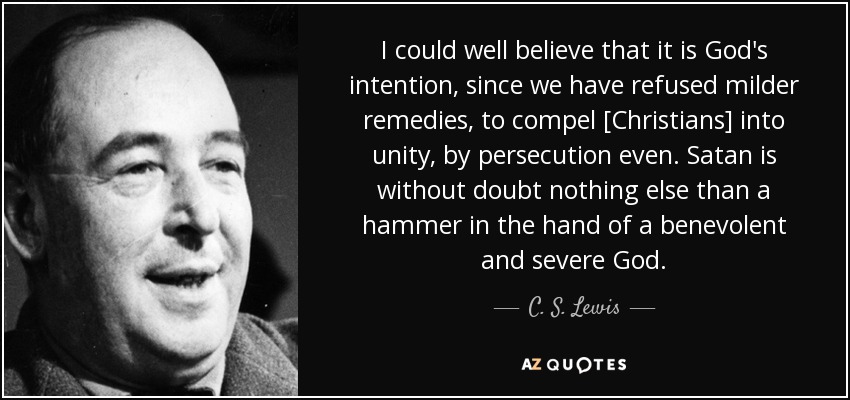 I could well believe that it is God's intention, since we have refused milder remedies, to compel [Christians] into unity, by persecution even. Satan is without doubt nothing else than a hammer in the hand of a benevolent and severe God. - C. S. Lewis