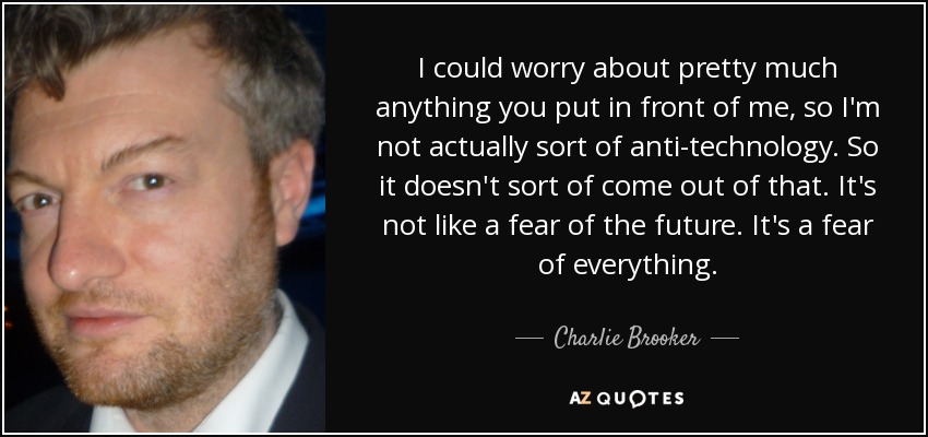 I could worry about pretty much anything you put in front of me, so I'm not actually sort of anti-technology. So it doesn't sort of come out of that. It's not like a fear of the future. It's a fear of everything. - Charlie Brooker