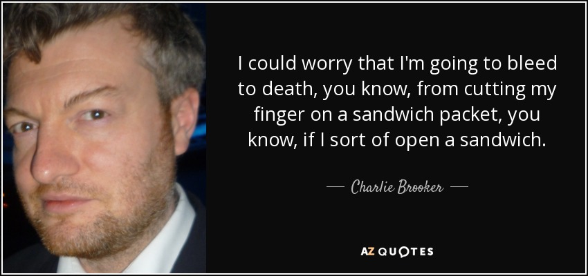 I could worry that I'm going to bleed to death, you know, from cutting my finger on a sandwich packet, you know, if I sort of open a sandwich. - Charlie Brooker
