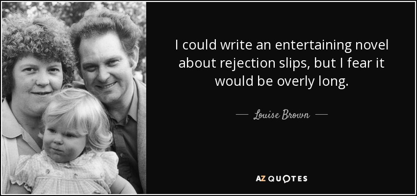 I could write an entertaining novel about rejection slips, but I fear it would be overly long. - Louise Brown