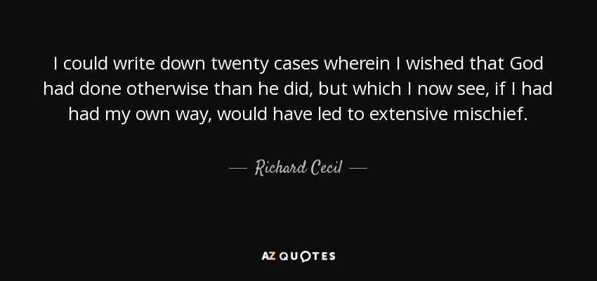 I could write down twenty cases wherein I wished that God had done otherwise than he did, but which I now see, if I had had my own way, would have led to extensive mischief. - Richard Cecil