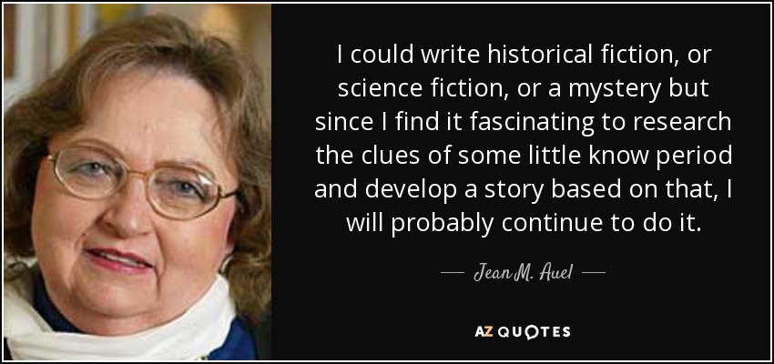 I could write historical fiction, or science fiction, or a mystery but since I find it fascinating to research the clues of some little know period and develop a story based on that, I will probably continue to do it. - Jean M. Auel