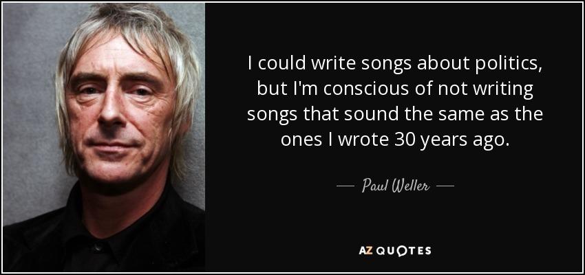 I could write songs about politics, but I'm conscious of not writing songs that sound the same as the ones I wrote 30 years ago. - Paul Weller