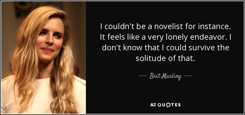 I couldn't be a novelist for instance. It feels like a very lonely endeavor. I don't know that I could survive the solitude of that. - Brit Marling