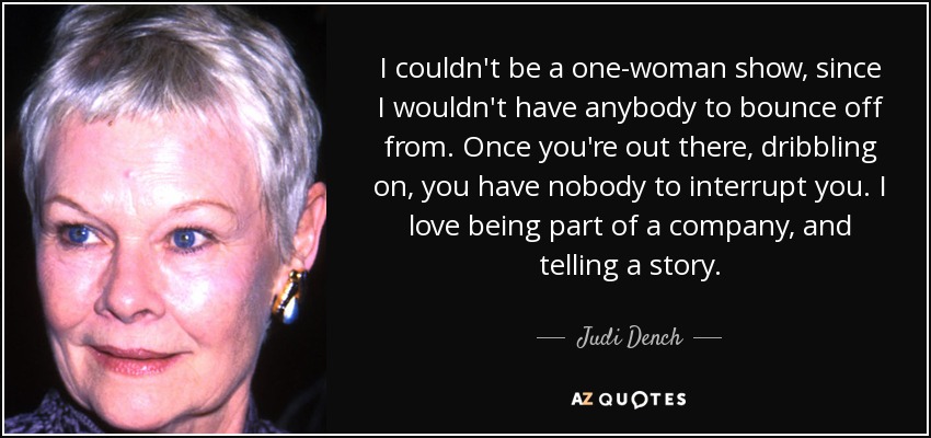 I couldn't be a one-woman show, since I wouldn't have anybody to bounce off from. Once you're out there, dribbling on, you have nobody to interrupt you. I love being part of a company, and telling a story. - Judi Dench