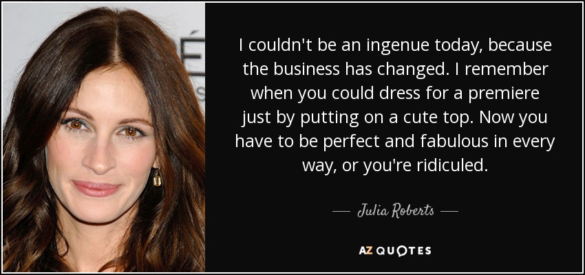 I couldn't be an ingenue today, because the business has changed. I remember when you could dress for a premiere just by putting on a cute top. Now you have to be perfect and fabulous in every way, or you're ridiculed. - Julia Roberts