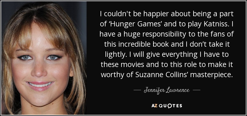 I couldn't be happier about being a part of ‘Hunger Games’ and to play Katniss. I have a huge responsibility to the fans of this incredible book and I don’t take it lightly. I will give everything I have to these movies and to this role to make it worthy of Suzanne Collins’ masterpiece. - Jennifer Lawrence