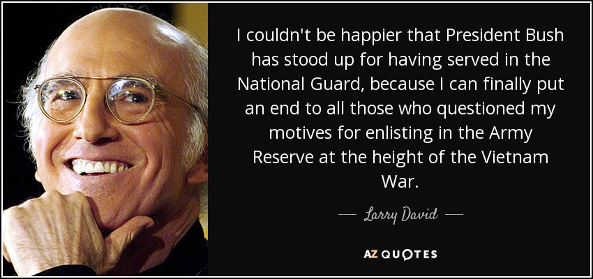 I couldn't be happier that President Bush has stood up for having served in the National Guard, because I can finally put an end to all those who questioned my motives for enlisting in the Army Reserve at the height of the Vietnam War. - Larry David