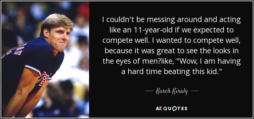 I couldn't be messing around and acting like an 11-year-old if we expected to compete well. I wanted to compete well, because it was great to see the looks in the eyes of menlike, 