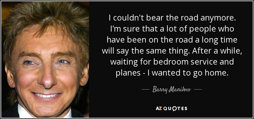 I couldn't bear the road anymore. I'm sure that a lot of people who have been on the road a long time will say the same thing. After a while, waiting for bedroom service and planes - I wanted to go home. - Barry Manilow
