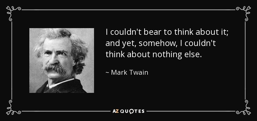 I couldn't bear to think about it; and yet, somehow, I couldn't think about nothing else. - Mark Twain
