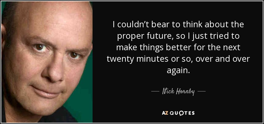 I couldn’t bear to think about the proper future, so I just tried to make things better for the next twenty minutes or so, over and over again. - Nick Hornby