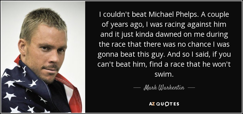 I couldn't beat Michael Phelps. A couple of years ago, I was racing against him and it just kinda dawned on me during the race that there was no chance I was gonna beat this guy. And so I said, if you can't beat him, find a race that he won't swim. - Mark Warkentin