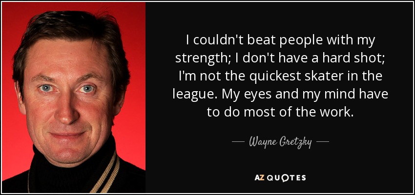 I couldn't beat people with my strength; I don't have a hard shot; I'm not the quickest skater in the league. My eyes and my mind have to do most of the work. - Wayne Gretzky