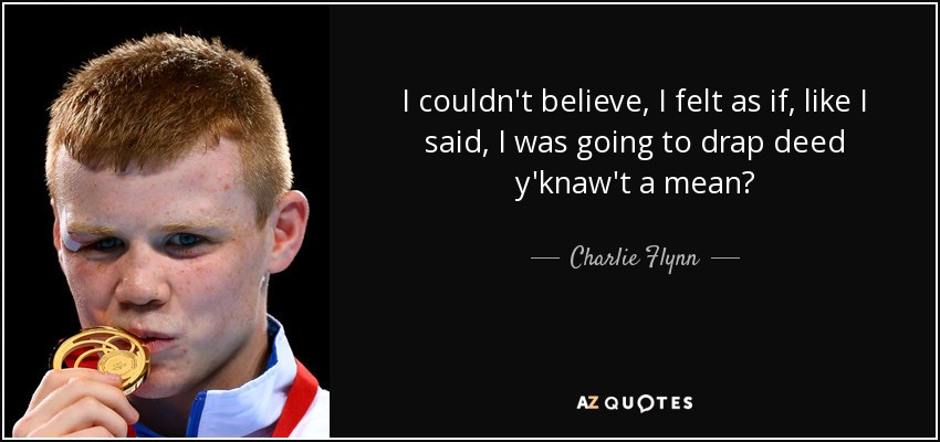 I couldn't believe, I felt as if, like I said, I was going to drap deed y'knaw't a mean? - Charlie Flynn