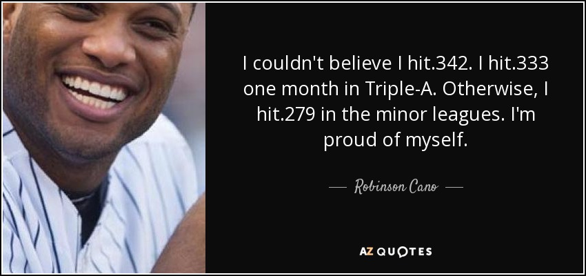 I couldn't believe I hit .342. I hit .333 one month in Triple-A. Otherwise, I hit .279 in the minor leagues. I'm proud of myself. - Robinson Cano