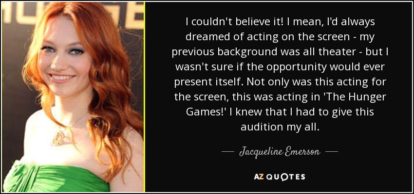 I couldn't believe it! I mean, I'd always dreamed of acting on the screen - my previous background was all theater - but I wasn't sure if the opportunity would ever present itself. Not only was this acting for the screen, this was acting in 'The Hunger Games!' I knew that I had to give this audition my all. - Jacqueline Emerson