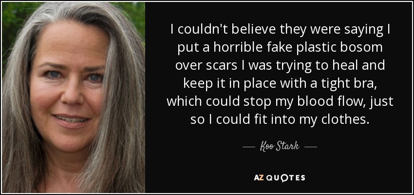 I couldn't believe they were saying I put a horrible fake plastic bosom over scars I was trying to heal and keep it in place with a tight bra, which could stop my blood flow, just so I could fit into my clothes. - Koo Stark