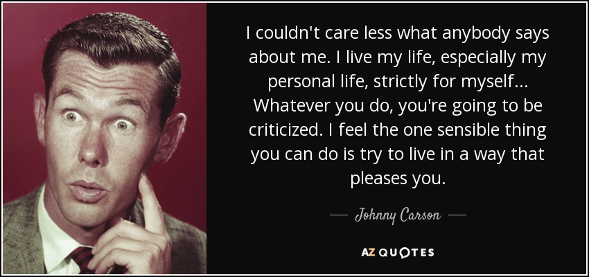 I couldn't care less what anybody says about me. I live my life, especially my personal life, strictly for myself... Whatever you do, you're going to be criticized. I feel the one sensible thing you can do is try to live in a way that pleases you. - Johnny Carson