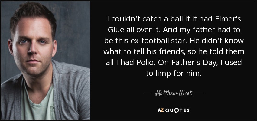 I couldn't catch a ball if it had Elmer's Glue all over it. And my father had to be this ex-football star. He didn't know what to tell his friends, so he told them all I had Polio. On Father's Day, I used to limp for him. - Matthew West